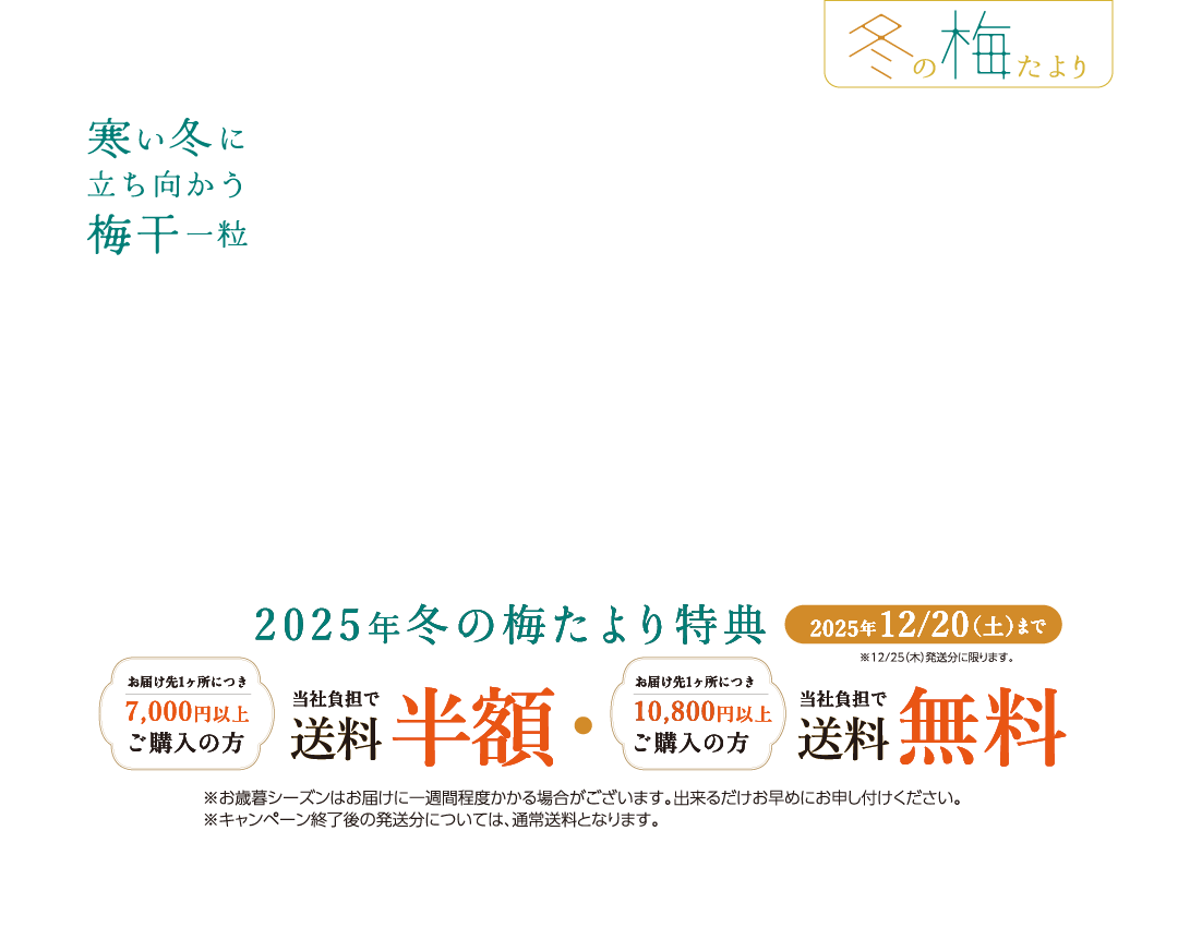 『冬の梅たより』 寒い冬に立ち向かう梅干一粒 / 2025年冬の梅たより特典: 2025年12月20日(土)まで ※12月25日(木)発送分に限ります。 / お届け先1ヶ所につき7,000円以上ご購入の方、当社負担で送料半額 | お届け先1ヶ所につき10,800円以上ご購入の方、当社負担で送料無料 ※1: お歳暮シーズンはお届けに一週間程度かかる場合がございます。出来るだけお早めにお申し付けください。 ※2: キャンペーン終了後の発送分については、通常送料となります。